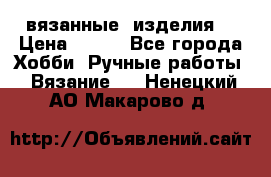 вязанные  изделия  › Цена ­ 100 - Все города Хобби. Ручные работы » Вязание   . Ненецкий АО,Макарово д.